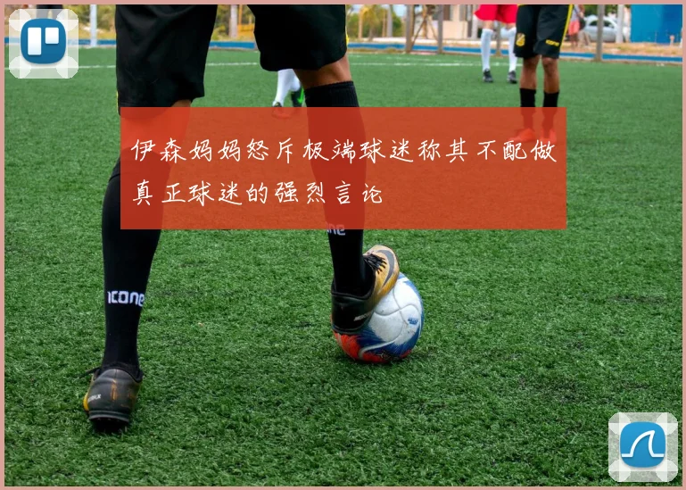 伊森妈妈怒斥极端球迷称其不配做真正球迷的强烈言论